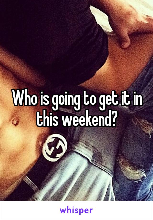 Who is going to get it in this weekend?