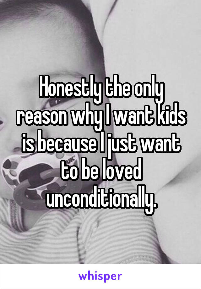 Honestly the only reason why I want kids is because I just want to be loved unconditionally.