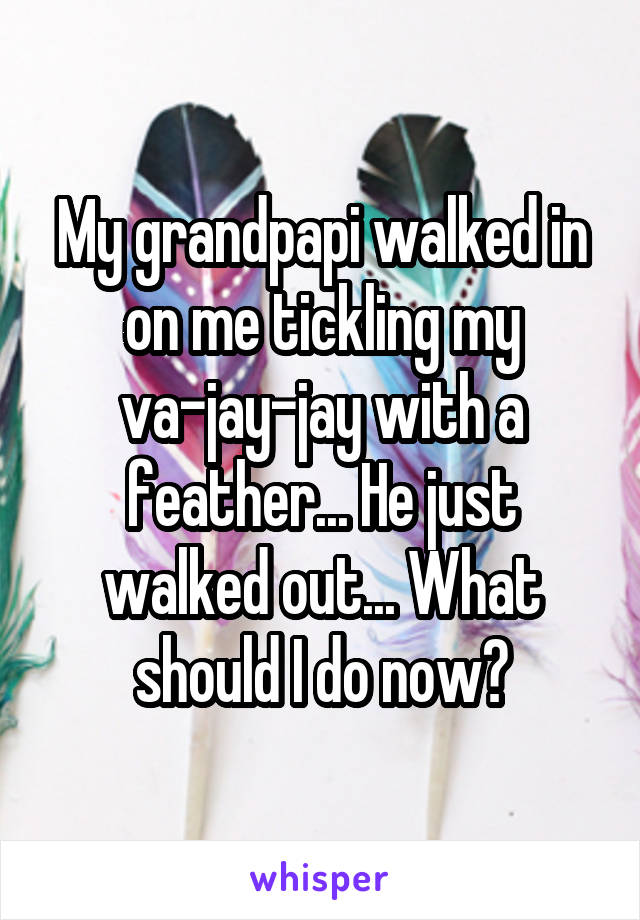 My grandpapi walked in on me tickling my va-jay-jay with a feather... He just walked out... What should I do now?