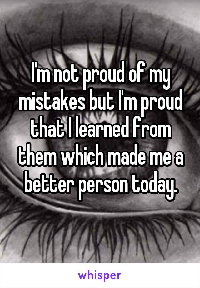 I'm not proud of my mistakes but I'm proud that I learned from them which made me a better person today.
