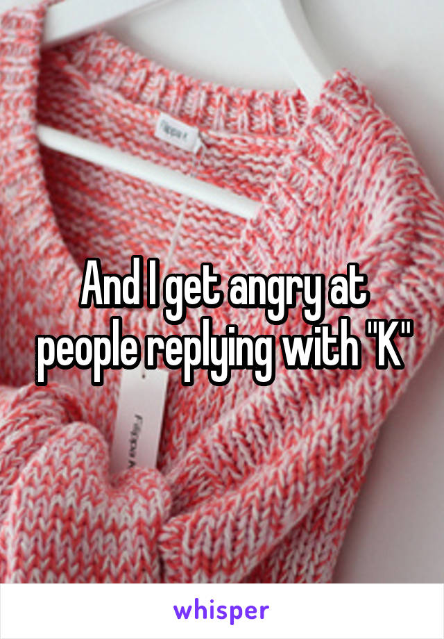 And I get angry at people replying with "K"
