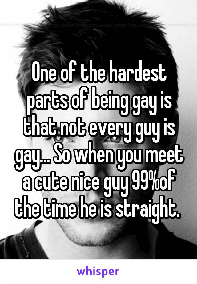 One of the hardest parts of being gay is that not every guy is gay... So when you meet a cute nice guy 99%of the time he is straight. 