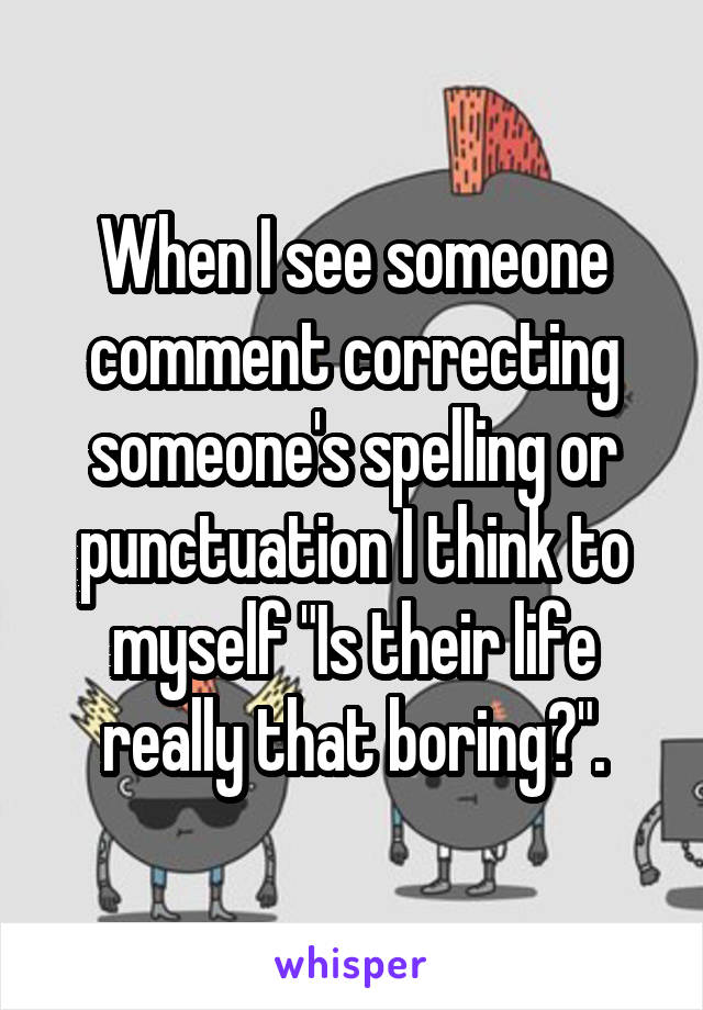 When I see someone comment correcting someone's spelling or punctuation I think to myself "Is their life really that boring?".