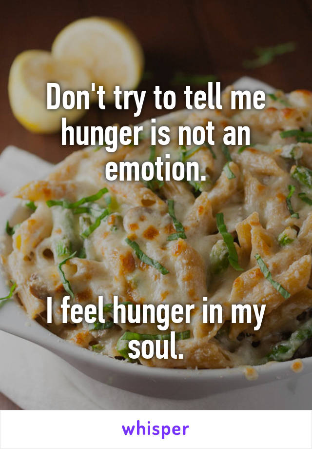 Don't try to tell me hunger is not an emotion.



I feel hunger in my soul.