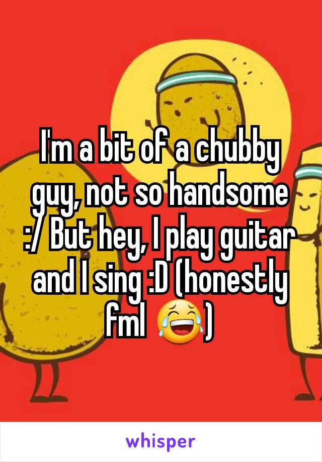 I'm a bit of a chubby guy, not so handsome :/ But hey, I play guitar and I sing :D (honestly fml 😂)