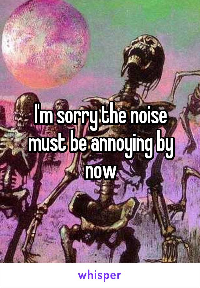 I'm sorry the noise must be annoying by now