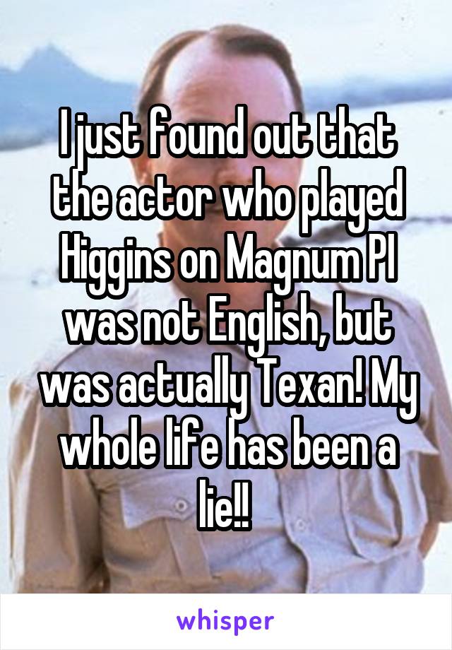 I just found out that the actor who played Higgins on Magnum PI was not English, but was actually Texan! My whole life has been a lie!! 