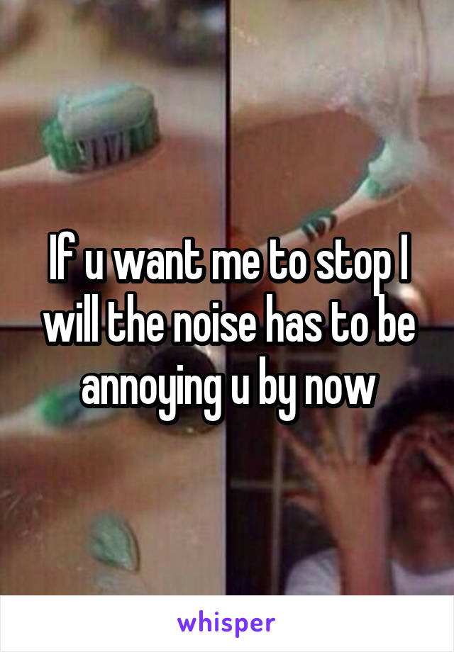 If u want me to stop I will the noise has to be annoying u by now