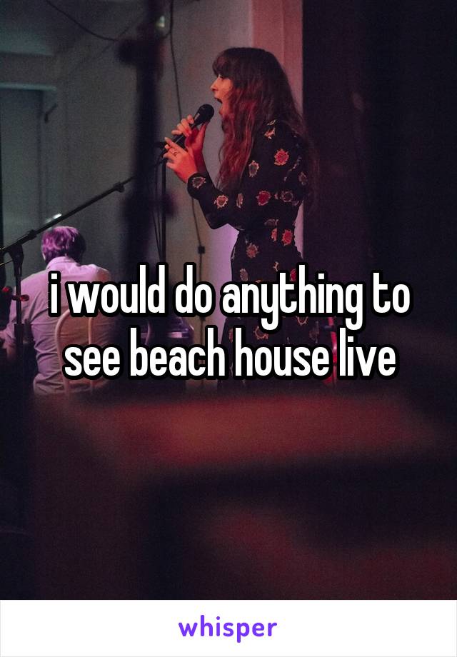 i would do anything to see beach house live