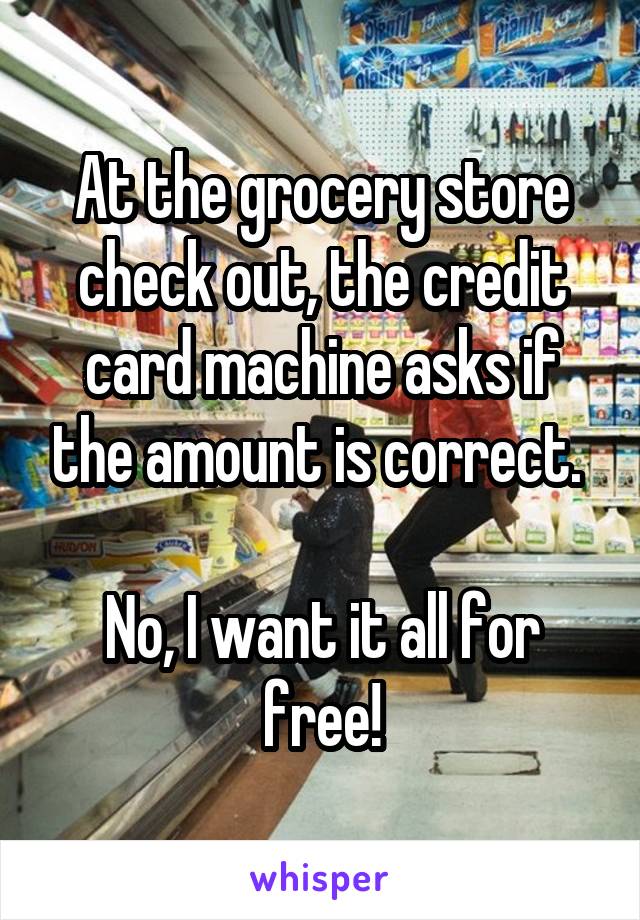 At the grocery store check out, the credit card machine asks if the amount is correct. 

No, I want it all for free!