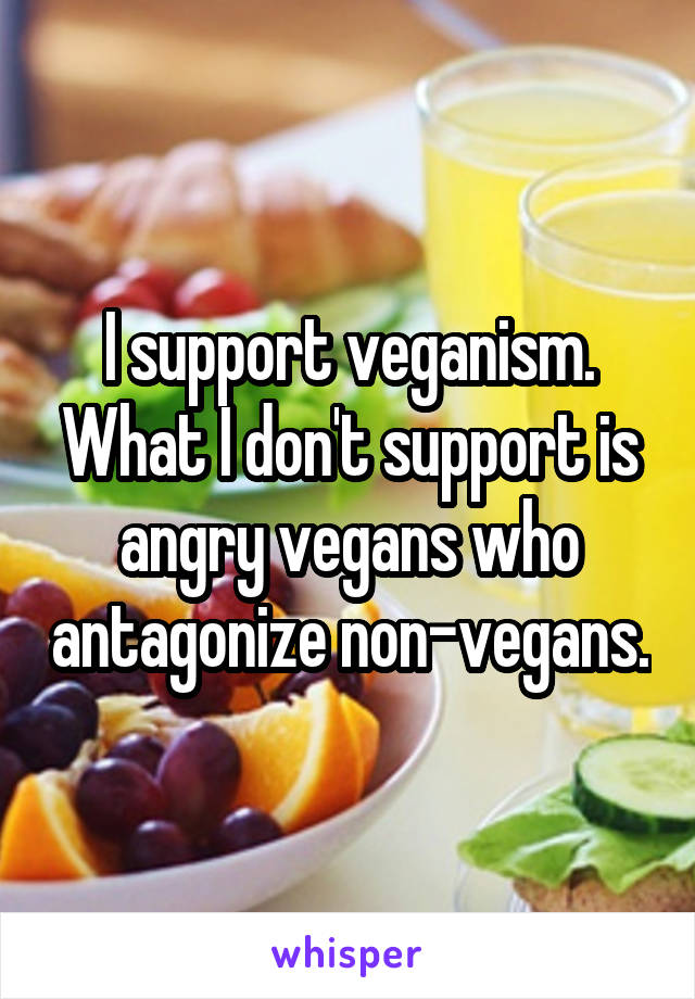 I support veganism. What I don't support is angry vegans who antagonize non-vegans.