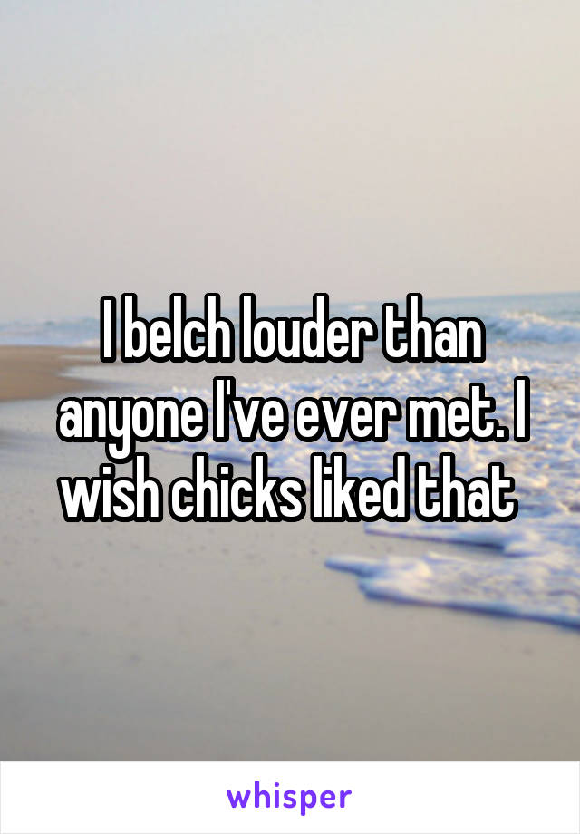 I belch louder than anyone I've ever met. I wish chicks liked that 
