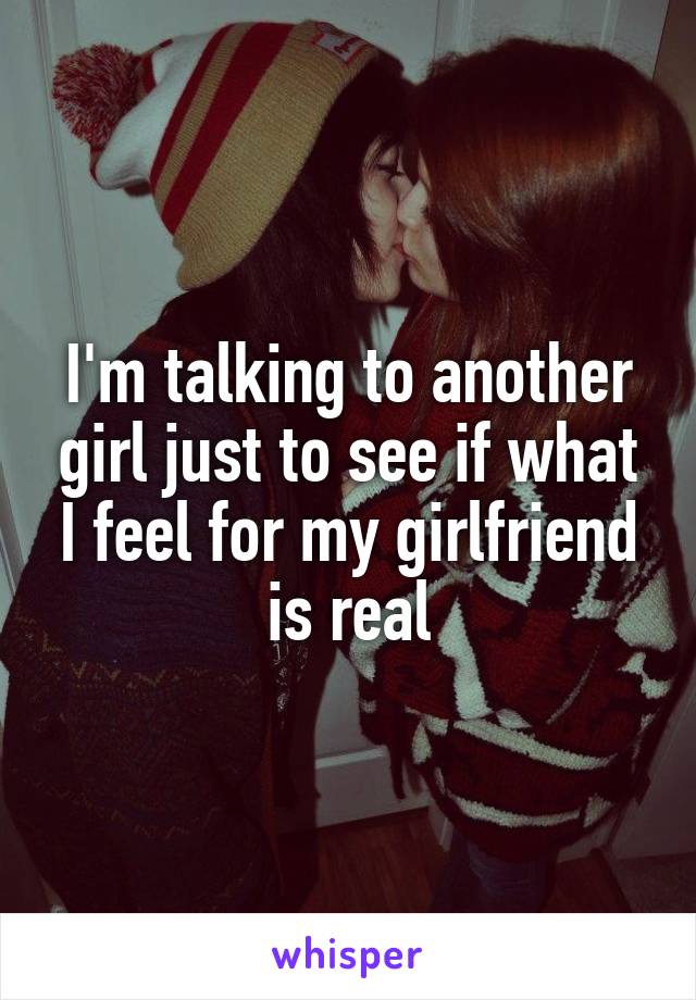 I'm talking to another girl just to see if what I feel for my girlfriend is real