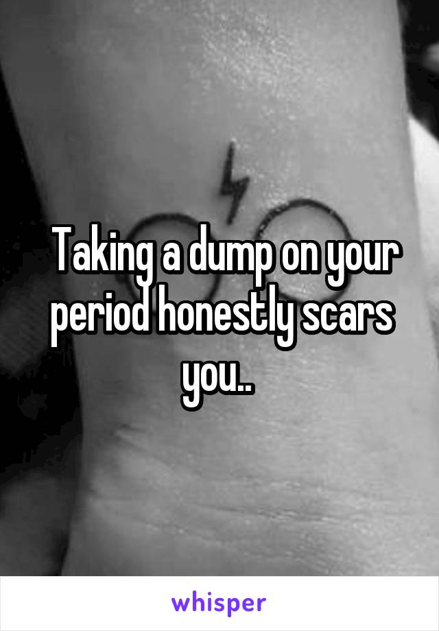  Taking a dump on your period honestly scars you.. 