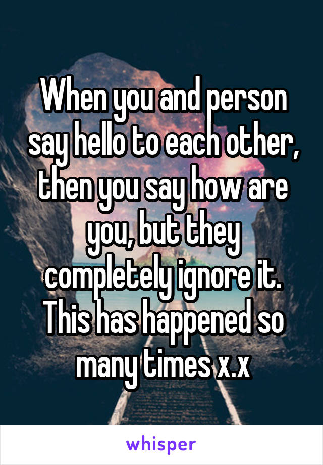 When you and person say hello to each other, then you say how are you, but they completely ignore it. This has happened so many times x.x