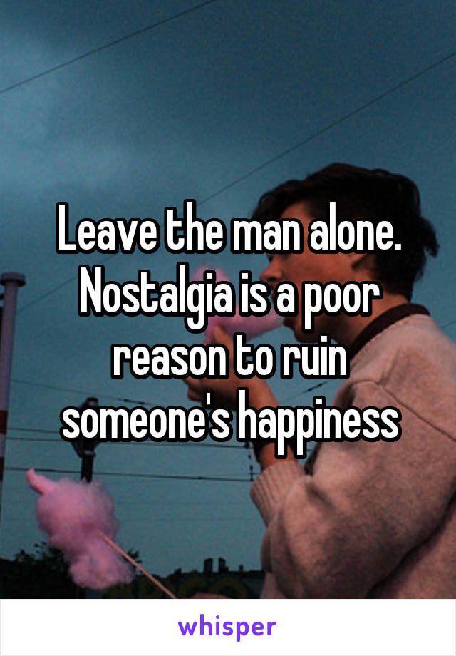 Leave the man alone. Nostalgia is a poor reason to ruin someone's happiness
