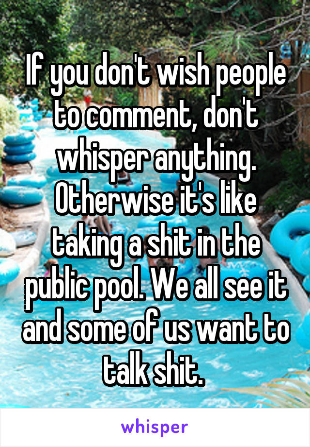 If you don't wish people to comment, don't whisper anything. Otherwise it's like taking a shit in the public pool. We all see it and some of us want to talk shit. 