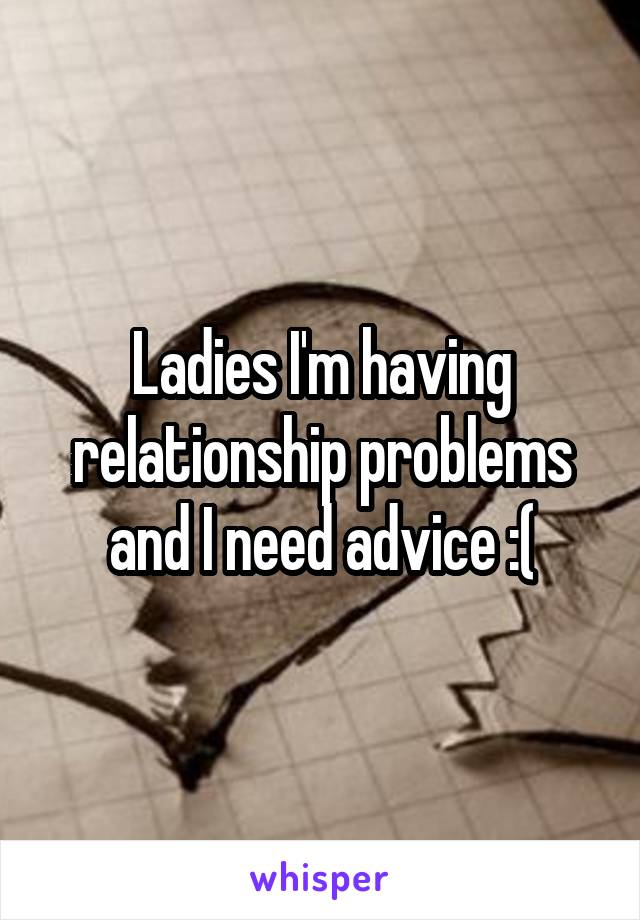 Ladies I'm having relationship problems and I need advice :(