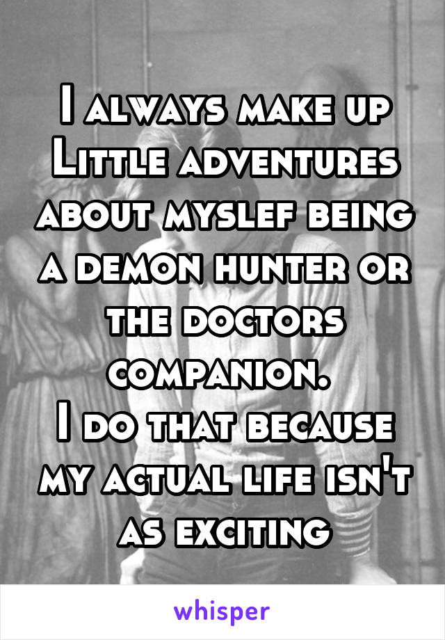 I always make up Little adventures about myslef being a demon hunter or the doctors companion. 
I do that because my actual life isn't as exciting