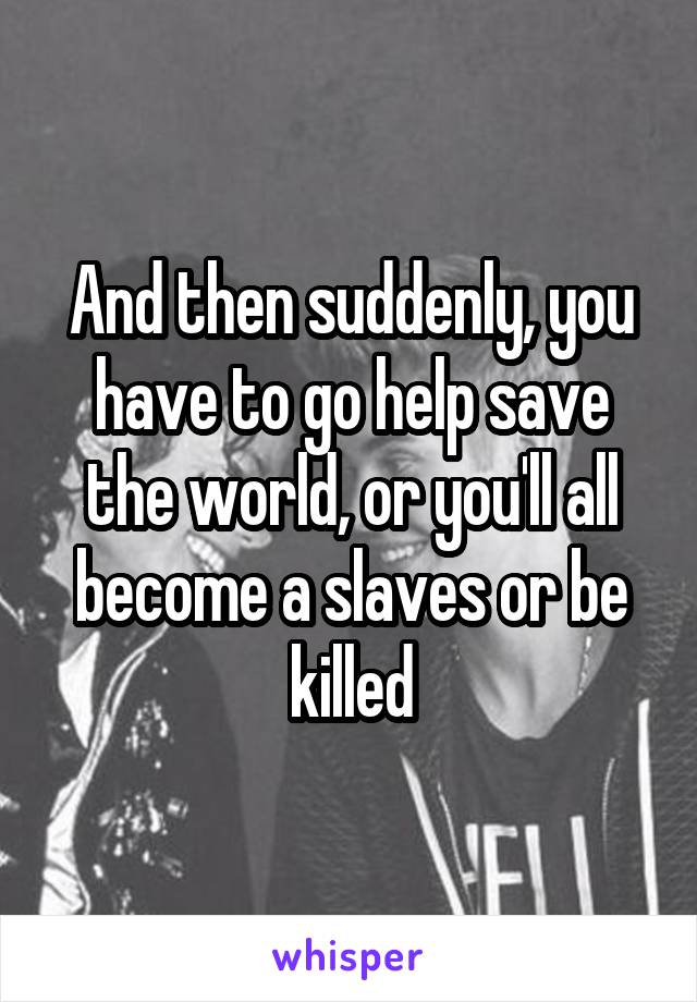 And then suddenly, you have to go help save the world, or you'll all become a slaves or be killed