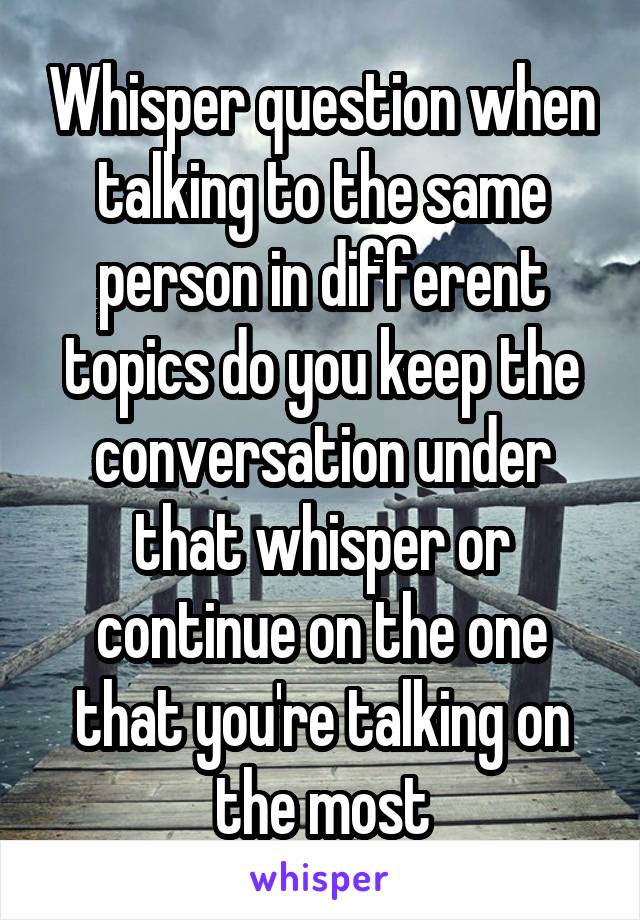 Whisper question when talking to the same person in different topics do you keep the conversation under that whisper or continue on the one that you're talking on the most