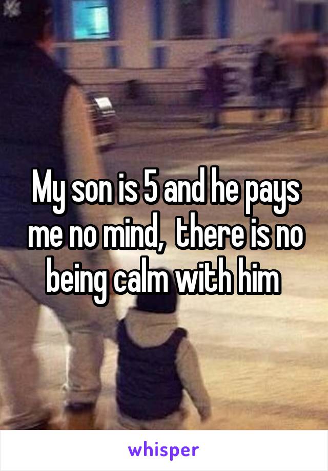 My son is 5 and he pays me no mind,  there is no being calm with him 