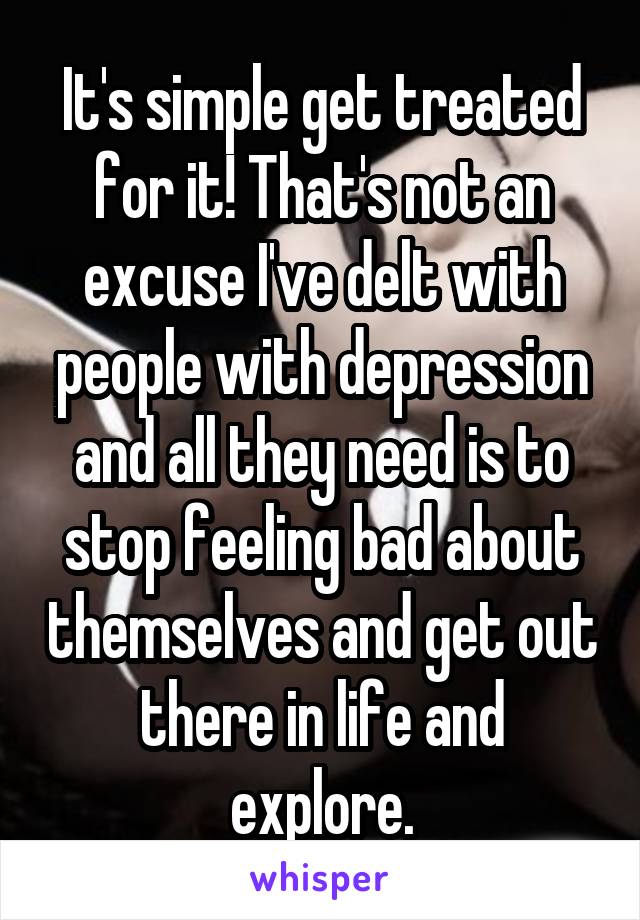 It's simple get treated for it! That's not an excuse I've delt with people with depression and all they need is to stop feeling bad about themselves and get out there in life and explore.