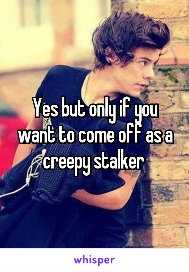 Yes but only if you want to come off as a creepy stalker 