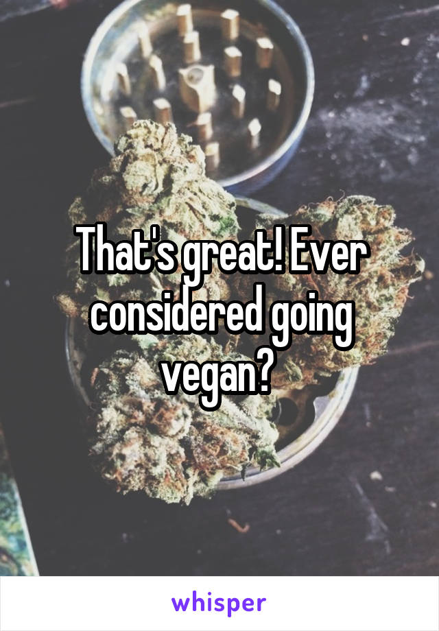 That's great! Ever considered going vegan? 
