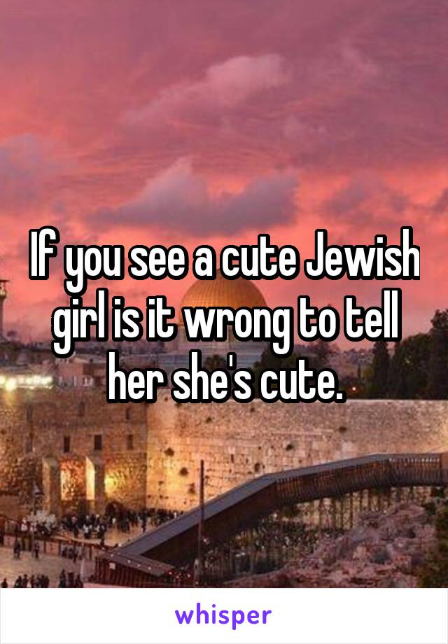 If you see a cute Jewish girl is it wrong to tell her she's cute.