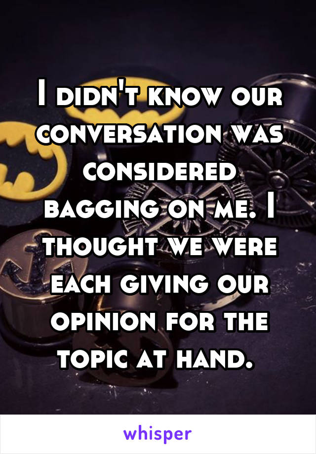 I didn't know our conversation was considered bagging on me. I thought we were each giving our opinion for the topic at hand. 