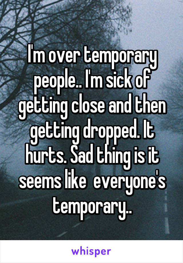 I'm over temporary people.. I'm sick of getting close and then getting dropped. It hurts. Sad thing is it seems like  everyone's temporary..
