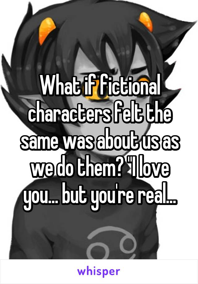 What if fictional characters felt the same was about us as we do them? "I love you... but you're real...