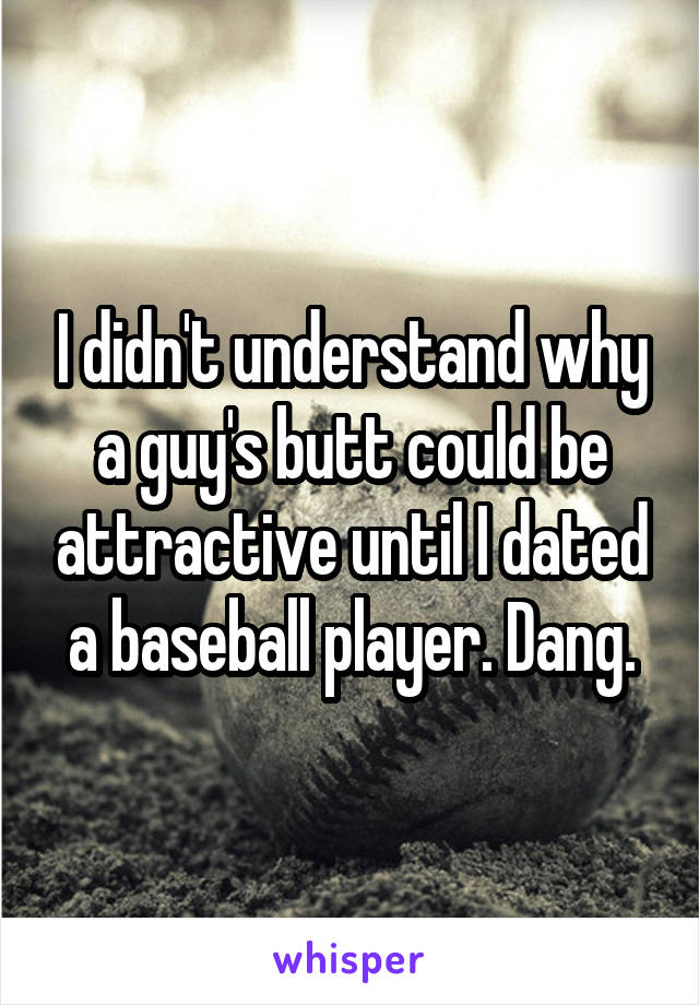 I didn't understand why a guy's butt could be attractive until I dated a baseball player. Dang.