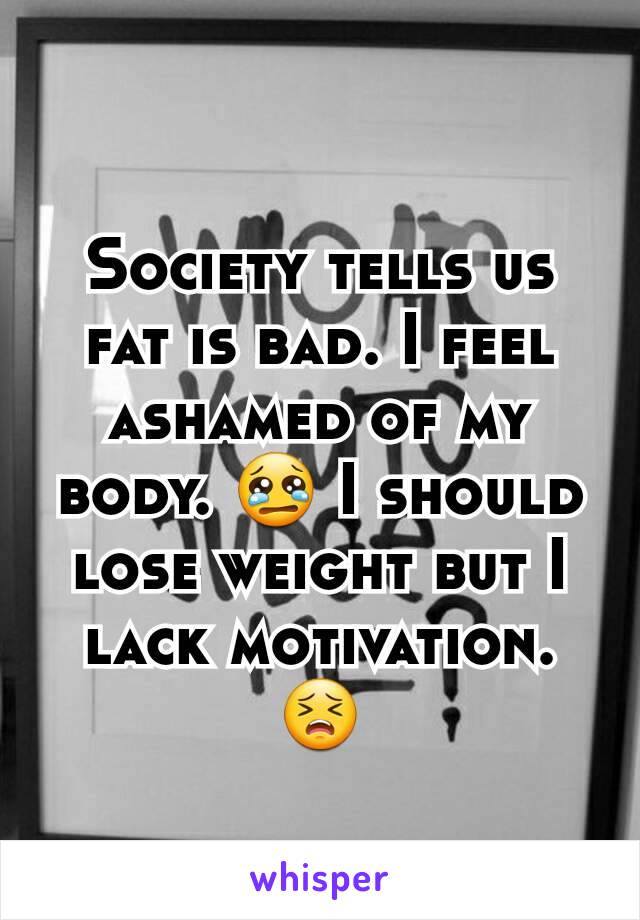 Society tells us fat is bad. I feel ashamed of my body. 😢 I should lose weight but I lack motivation. 😣