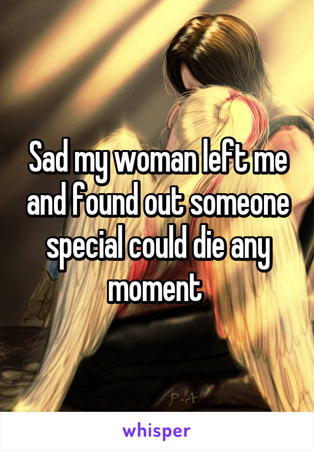 Sad my woman left me and found out someone special could die any moment 