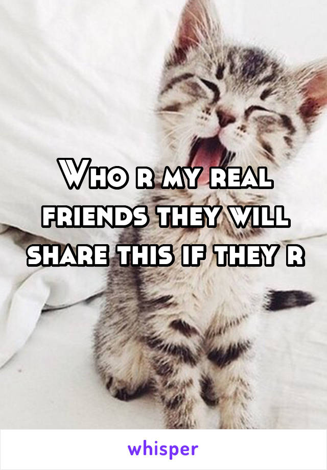 Who r my real friends they will share this if they r 