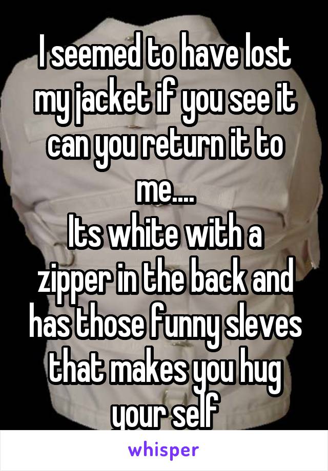I seemed to have lost my jacket if you see it can you return it to me....
Its white with a zipper in the back and has those funny sleves that makes you hug your self