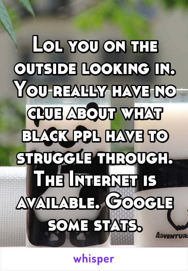 Lol you on the outside looking in. You really have no clue about what black ppl have to struggle through. The Internet is available. Google some stats.