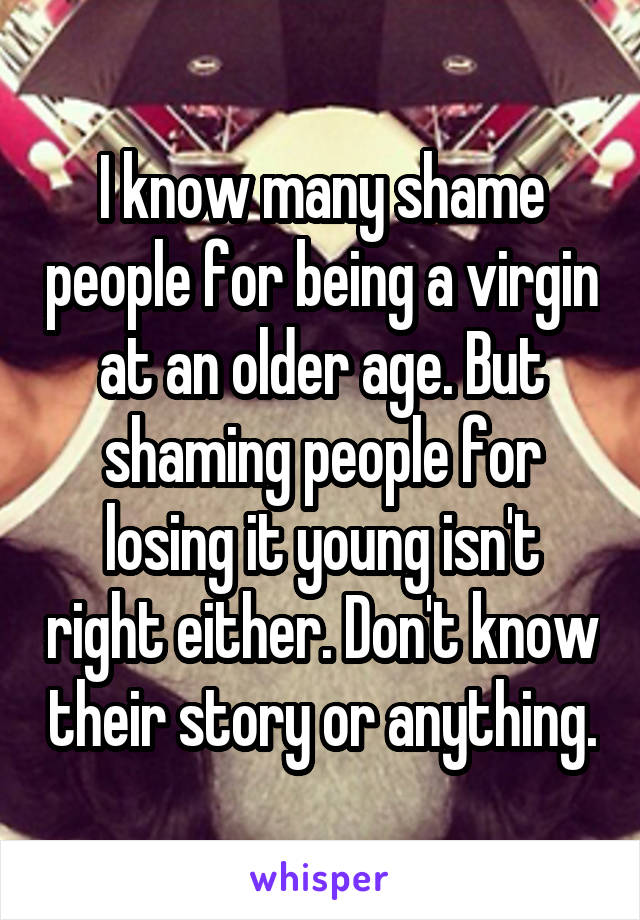 I know many shame people for being a virgin at an older age. But shaming people for losing it young isn't right either. Don't know their story or anything.