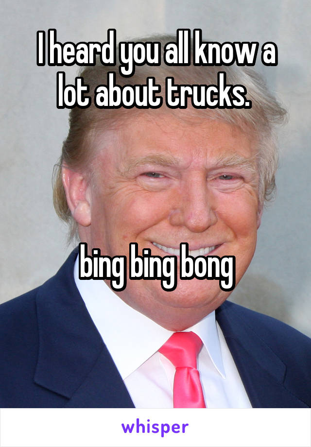 I heard you all know a lot about trucks. 



bing bing bong


