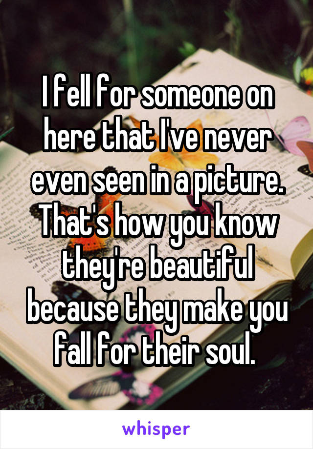 I fell for someone on here that I've never even seen in a picture. That's how you know they're beautiful because they make you fall for their soul. 