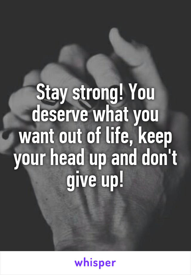 Stay strong! You deserve what you want out of life, keep your head up and don't give up!