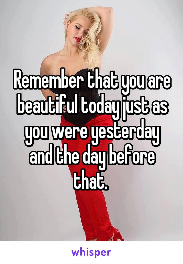Remember that you are beautiful today just as you were yesterday and the day before that. 