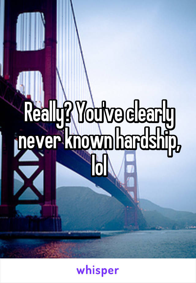 Really? You've clearly never known hardship, lol