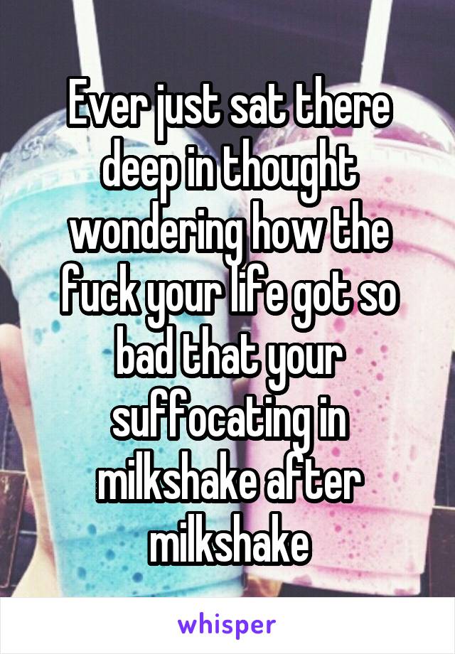 Ever just sat there deep in thought wondering how the fuck your life got so bad that your suffocating in milkshake after milkshake