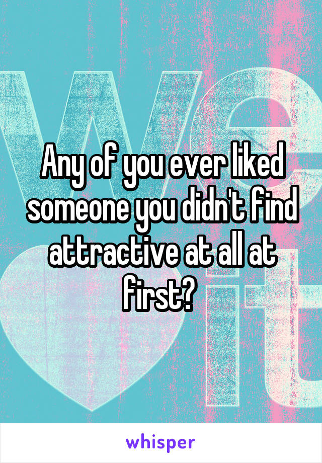 Any of you ever liked someone you didn't find attractive at all at first? 