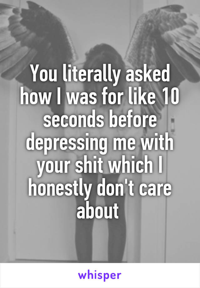 You literally asked how I was for like 10 seconds before depressing me with your shit which I honestly don't care about 