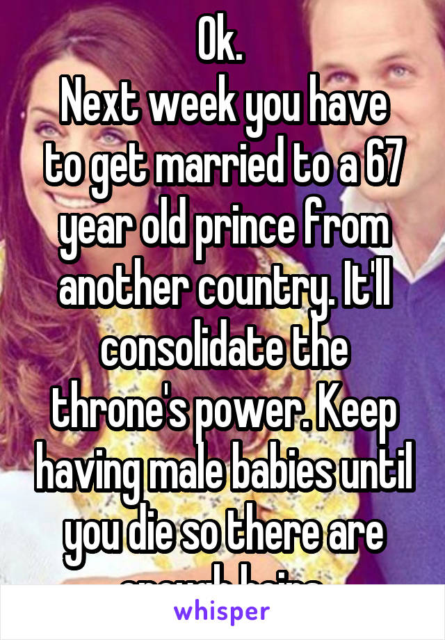 Ok. 
Next week you have to get married to a 67 year old prince from another country. It'll consolidate the throne's power. Keep having male babies until you die so there are enough heirs.