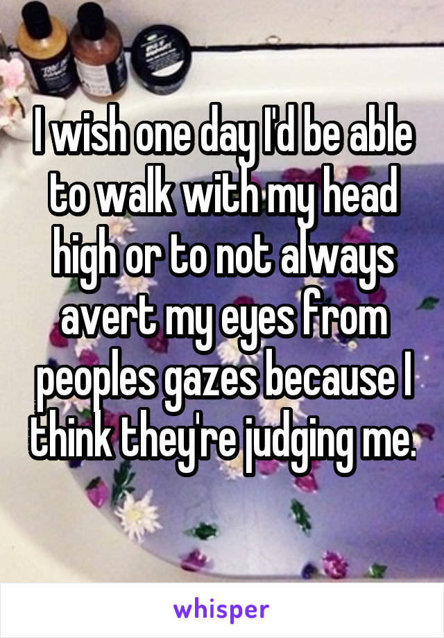 I wish one day I'd be able to walk with my head high or to not always avert my eyes from peoples gazes because I think they're judging me. 
